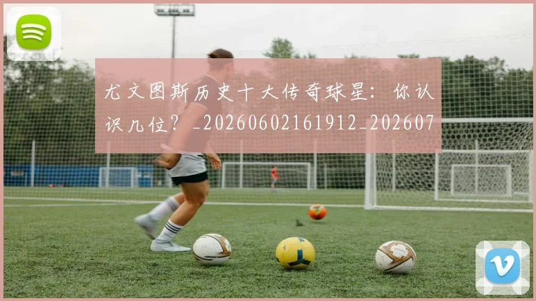 尤文图斯历史十大传奇球星：你认识几位？_20260602161912_20260703233848