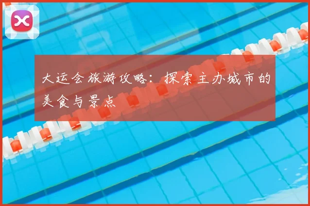 大运会旅游攻略:探索主办城市的美食与景点