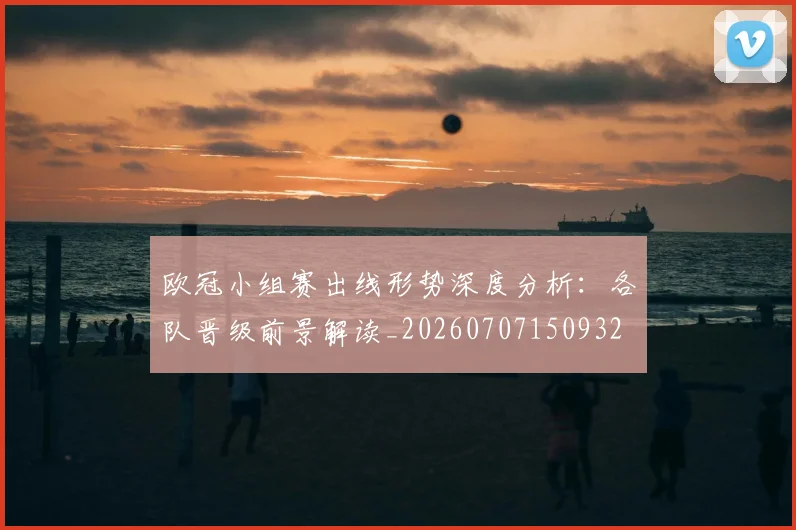 欧冠小组赛出线形势深度分析:各队晋级前景解读_20260707150932