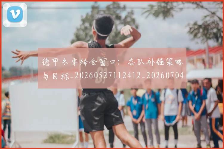 德甲冬季转会窗口：各队补强策略与目标_20260527112412_20260704172846