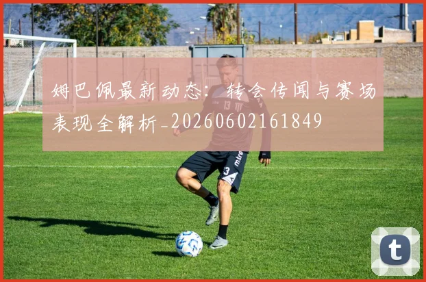 姆巴佩最新动态：转会传闻与赛场表现全解析_20260602161849