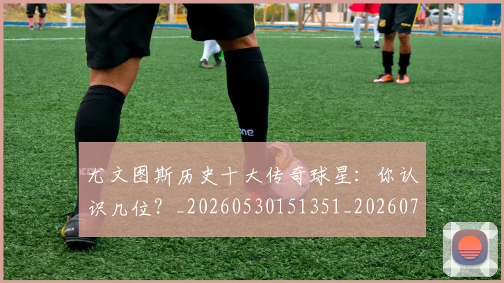 尤文图斯历史十大传奇球星：你认识几位？_20260530151351_20260723171359