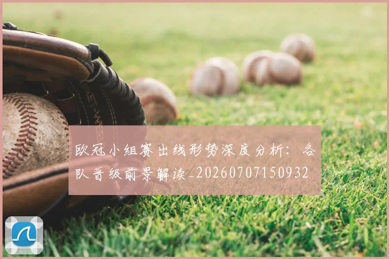 欧冠小组赛出线形势深度分析：各队晋级前景解读_20260707150932