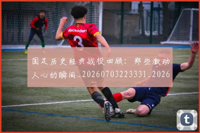 国足历史经典战役回顾：那些激动人心的瞬间_20260703223331_20260720180832