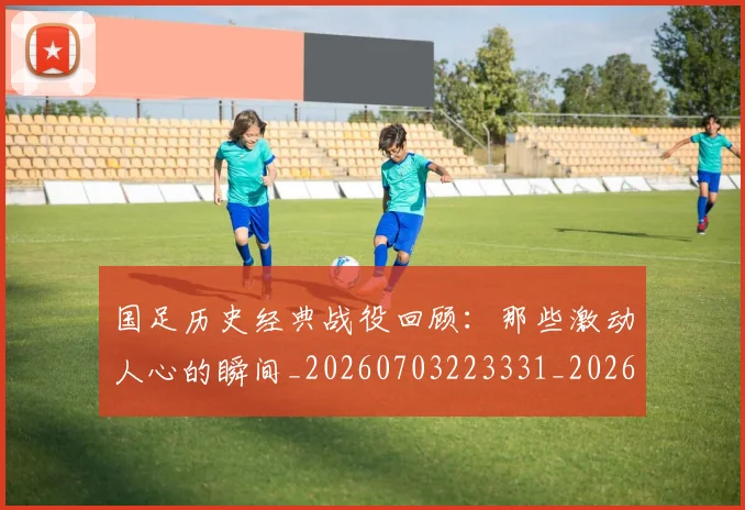 国足历史经典战役回顾：那些激动人心的瞬间_20260703223331_20260720180832