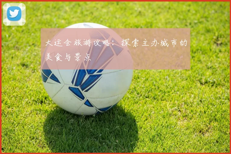 大运会旅游攻略：探索主办城市的美食与景点